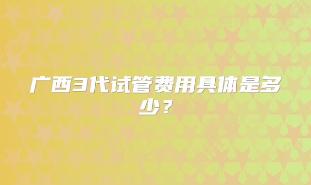 广西3代试管费用具体是多少?