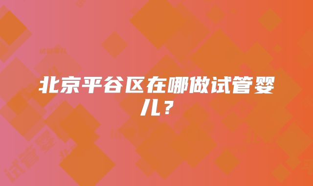 北京平谷区在哪做试管婴儿?