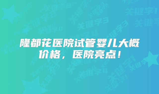 隆都花医院试管婴儿大概价格，医院亮点！