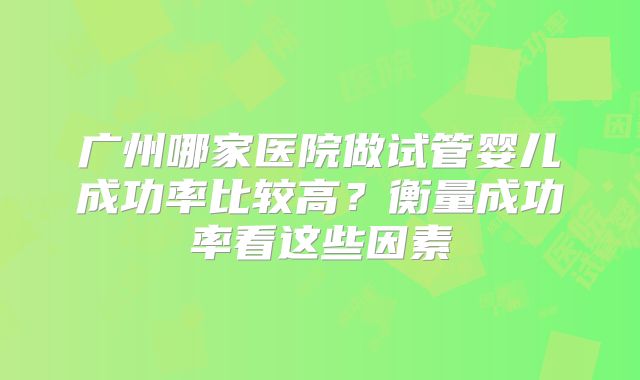 广州哪家医院做试管婴儿成功率比较高?衡量成功率看这些因素