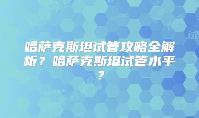 哈萨克斯坦试管攻略全解析？哈萨克斯坦试管水平？