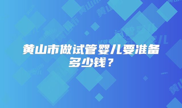 黄山市做试管婴儿要准备多少钱？