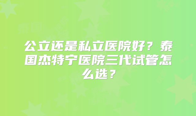 公立还是私立医院好？泰国杰特宁医院三代试管怎么选？