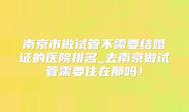 南京市做试管不需要结婚证的医院排名_去南京做试管需要住在那吗！