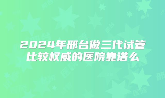 2024年邢台做三代试管比较权威的医院靠谱么