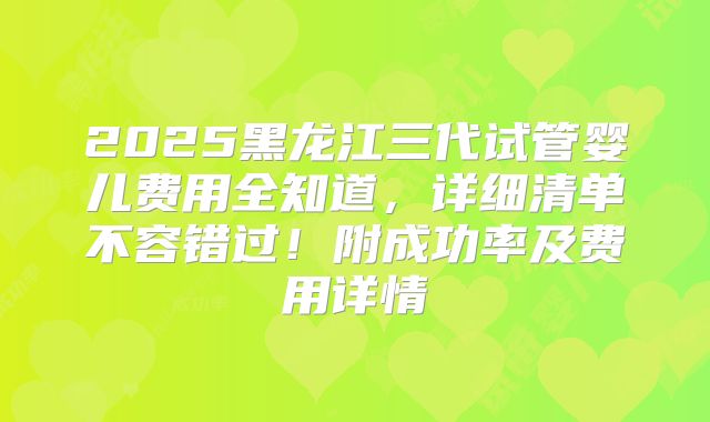 2025黑龙江三代试管婴儿费用全知道，详细清单不容错过！附成功率及费用详情