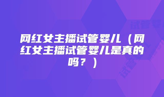 网红女主播试管婴儿（网红女主播试管婴儿是真的吗？）