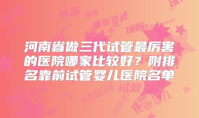河南省做三代试管最厉害的医院哪家比较好？附排名靠前试管婴儿医院名单