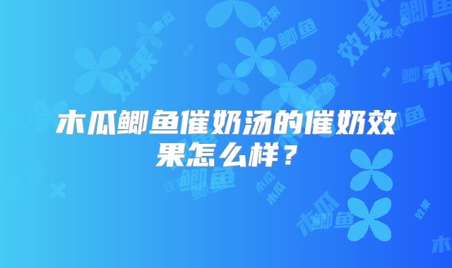 木瓜鲫鱼催奶汤的催奶效果怎么样?