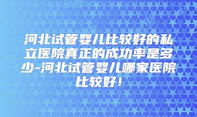河北试管婴儿比较好的私立医院真正的成功率是多少-河北试管婴儿哪家医院比较好!