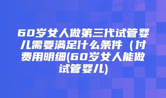 60岁女人做第三代试管婴儿需要满足什么条件(付费用明细(60岁女人能做试管婴儿)