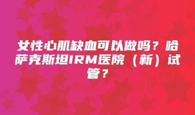 女性心肌缺血可以做吗？哈萨克斯坦IRM医院（新）试管？