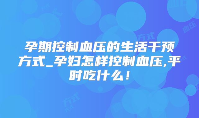 孕期控制血压的生活干预方式_孕妇怎样控制血压,平时吃什么！