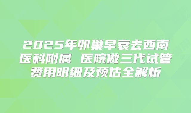 2025年卵巢早衰去西南医科附属 医院做三代试管费用明细及预估全解析