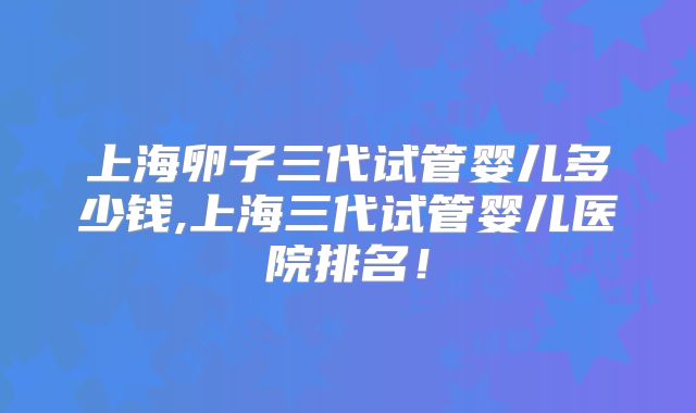 上海卵子三代试管婴儿多少钱,上海三代试管婴儿医院排名！
