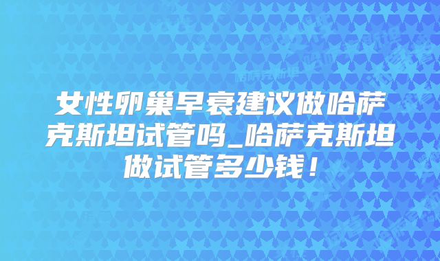 女性卵巢早衰建议做哈萨克斯坦试管吗_哈萨克斯坦做试管多少钱!