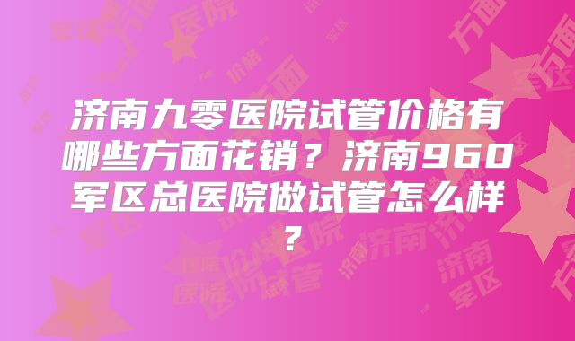 济南九零医院试管价格有哪些方面花销？济南960军区总医院做试管怎么样？