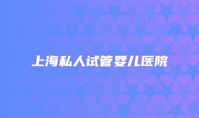 上海私人试管婴儿医院