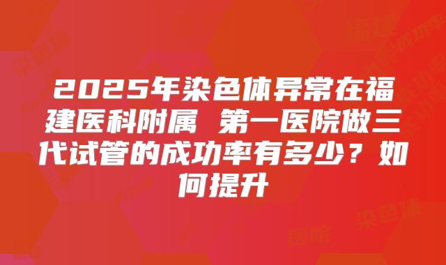 2025年染色体异常在福建医科附属 第一医院做三代试管的成功率有多少？如何提升