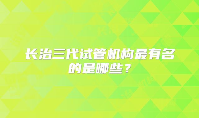 长治三代试管机构最有名的是哪些？