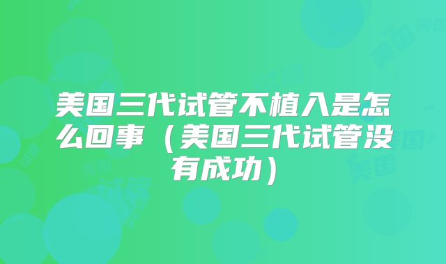 美国三代试管不植入是怎么回事（美国三代试管没有成功）