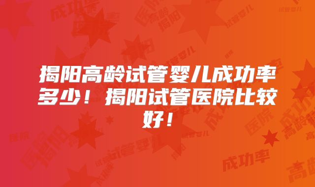揭阳高龄试管婴儿成功率多少！揭阳试管医院比较好！