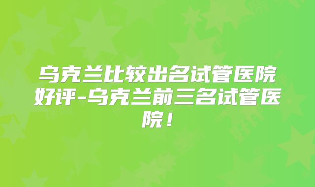 乌克兰比较出名试管医院好评-乌克兰前三名试管医院！