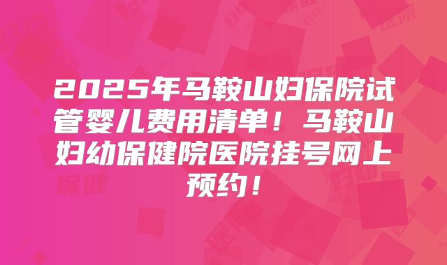 2025年马鞍山妇保院试管婴儿费用清单!马鞍山妇幼保健院医院挂号网上预约!