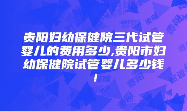 贵阳妇幼保健院三代试管婴儿的费用多少,贵阳市妇幼保健院试管婴儿多少钱!