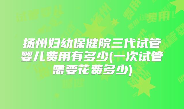 扬州妇幼保健院三代试管婴儿费用有多少(一次试管需要花费多少)