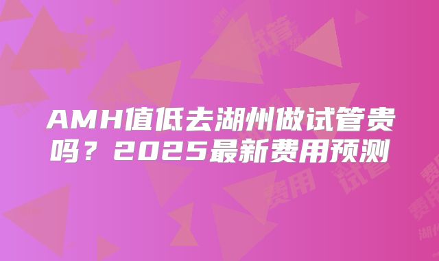 AMH值低去湖州做试管贵吗？2025最新费用预测