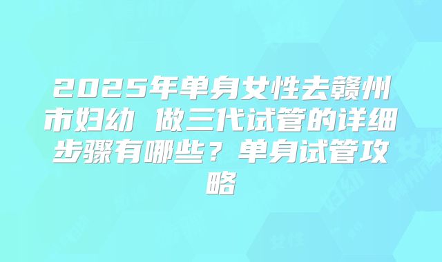 2025年单身女性去赣州市妇幼 做三代试管的详细步骤有哪些？单身试管攻略