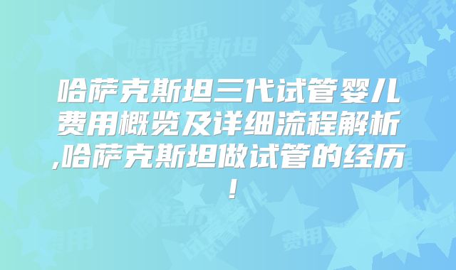 哈萨克斯坦三代试管婴儿费用概览及详细流程解析,哈萨克斯坦做试管的经历！