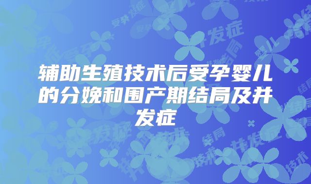 辅助生殖技术后受孕婴儿的分娩和围产期结局及并发症