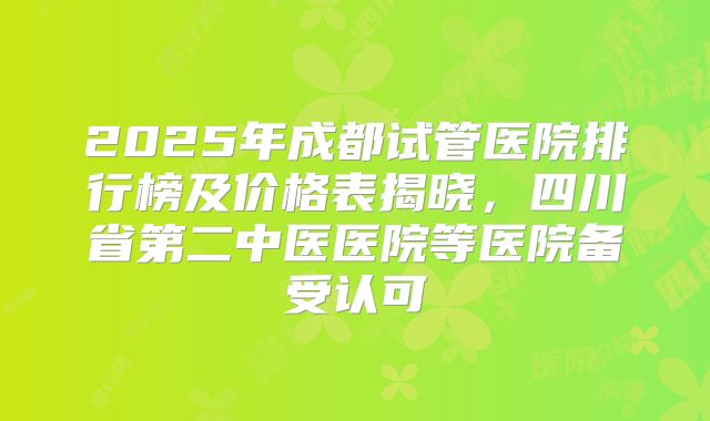 2025年成都试管医院排行榜及价格表揭晓，四川省第二中医医院等医院备受认可