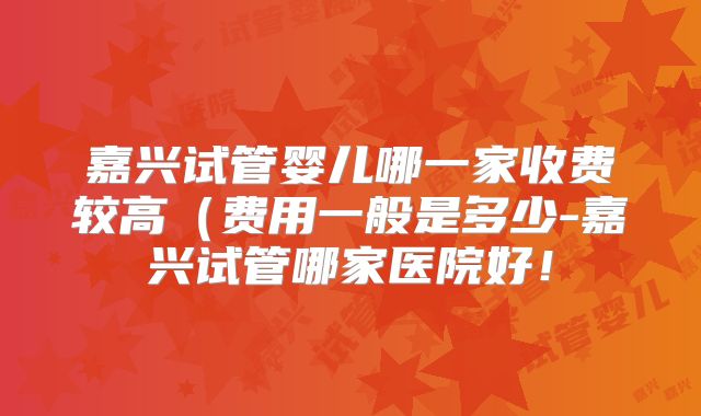 嘉兴试管婴儿哪一家收费较高(费用一般是多少-嘉兴试管哪家医院好!
