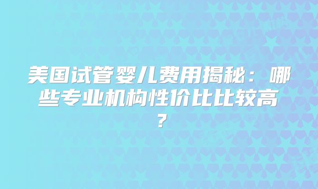美国试管婴儿费用揭秘：哪些专业机构性价比比较高？