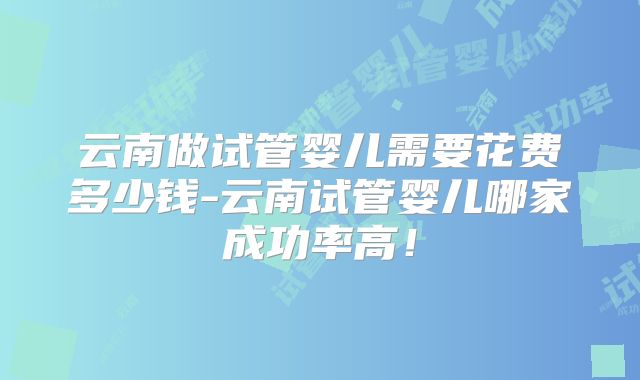 云南做试管婴儿需要花费多少钱-云南试管婴儿哪家成功率高！
