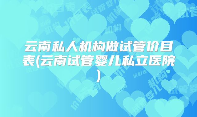云南私人机构做试管价目表(云南试管婴儿私立医院)