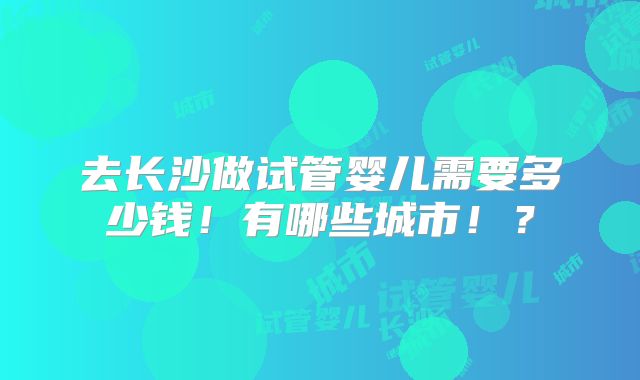 去长沙做试管婴儿需要多少钱!有哪些城市!?