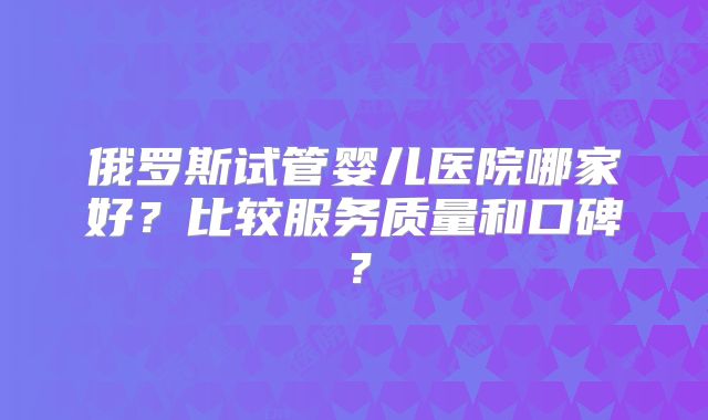 俄罗斯试管婴儿医院哪家好？比较服务质量和口碑？