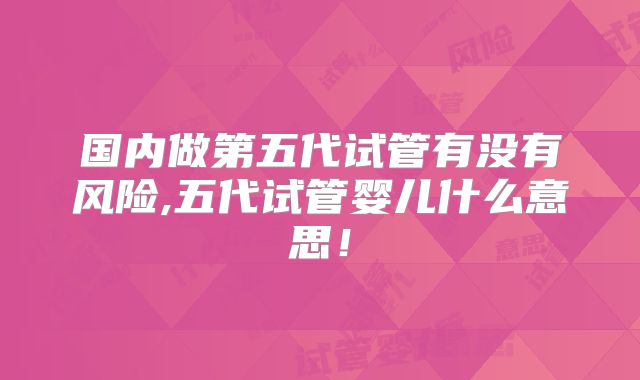 国内做第五代试管有没有风险,五代试管婴儿什么意思！