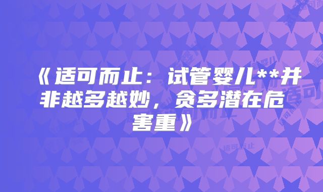 《适可而止:试管婴儿**并非越多越妙,贪多潜在危害重》