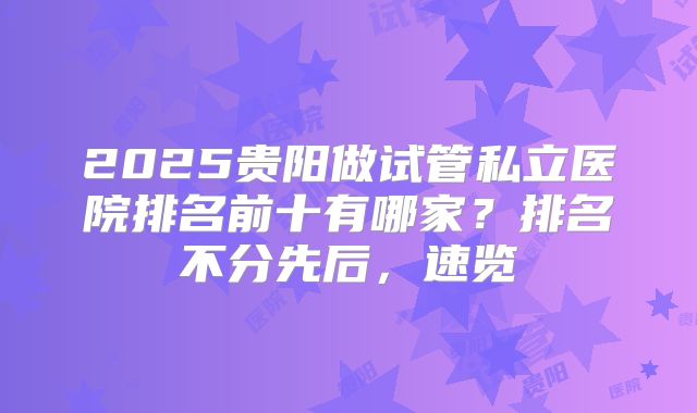 2025贵阳做试管私立医院排名前十有哪家？排名不分先后，速览
