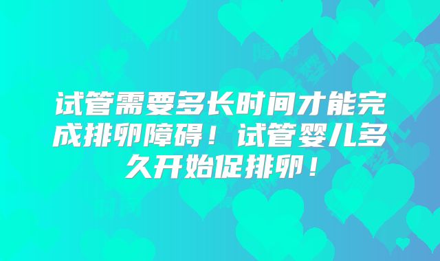 试管需要多长时间才能完成排卵障碍！试管婴儿多久开始促排卵！