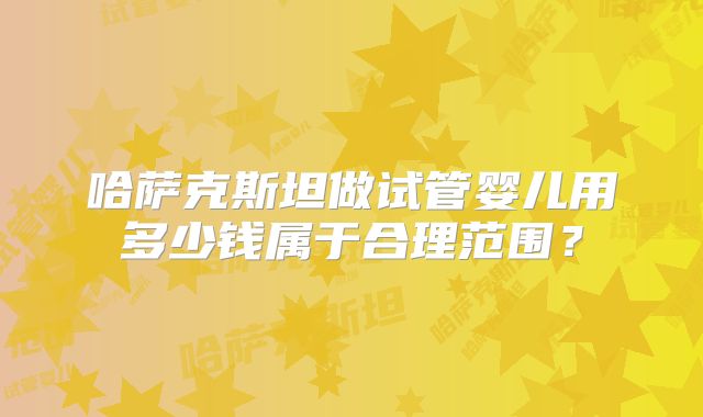 哈萨克斯坦做试管婴儿用多少钱属于合理范围？