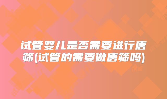 试管婴儿是否需要进行唐筛(试管的需要做唐筛吗)