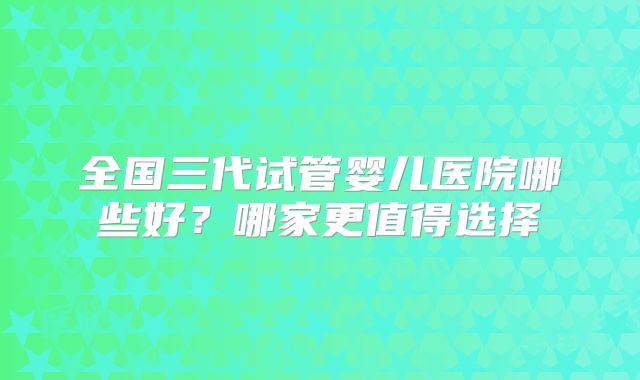 全国三代试管婴儿医院哪些好？哪家更值得选择