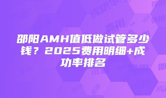 邵阳AMH值低做试管多少钱?2025费用明细+成功率排名