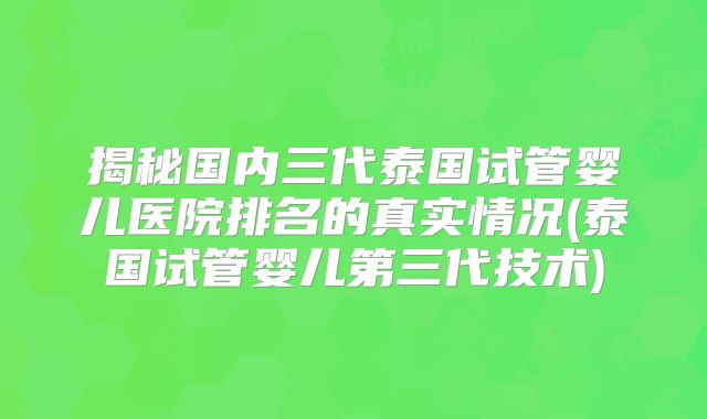 揭秘国内三代泰国试管婴儿医院排名的真实情况(泰国试管婴儿第三代技术)